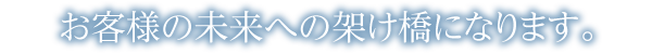 お客様の未来への架け橋になります。